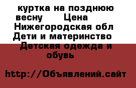 куртка на позднюю весну 98 › Цена ­ 600 - Нижегородская обл. Дети и материнство » Детская одежда и обувь   